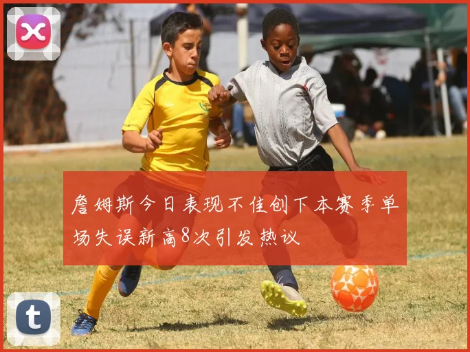 詹姆斯今日表现不佳创下本赛季单场失误新高8次引发热议