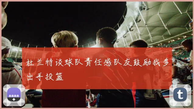 杜兰特谈球队责任感队友鼓励我多出手投篮