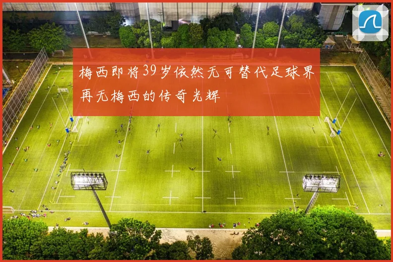 梅西即将39岁依然无可替代足球界再无梅西的传奇光辉