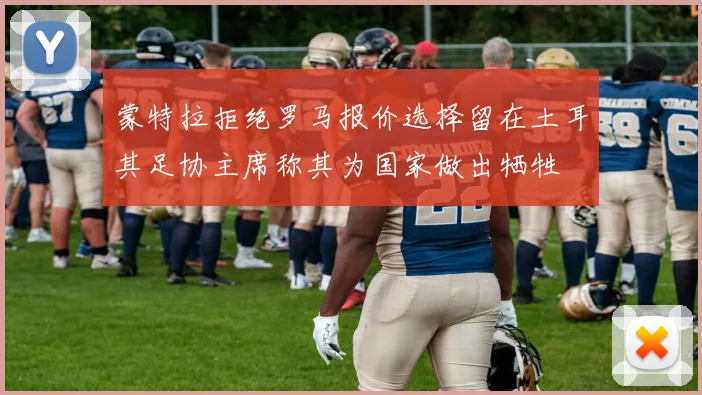 蒙特拉拒绝罗马报价选择留在土耳其足协主席称其为国家做出牺牲
