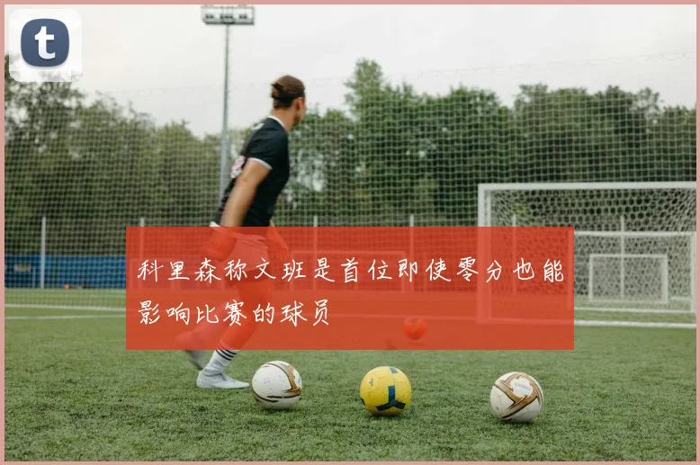 科里森称文班是首位即使零分也能影响比赛的球员