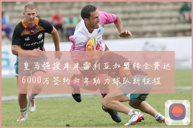 皇马强援库库雷利亚加盟转会费达6000万签约六年助力球队新征程