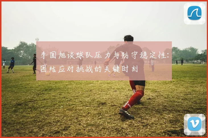 李国旭谈球队压力与防守稳定性：团结应对挑战的关键时刻