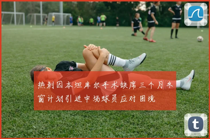 热刺因本坦库尔手术缺席三个月冬窗计划引进中场球员应对困境