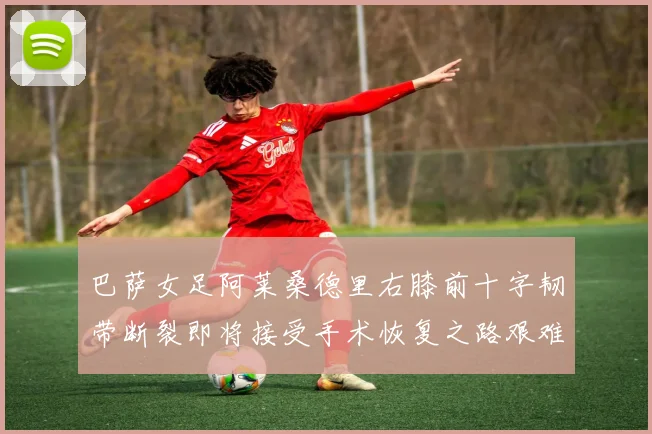 巴萨女足阿莱桑德里右膝前十字韧带断裂即将接受手术恢复之路艰难