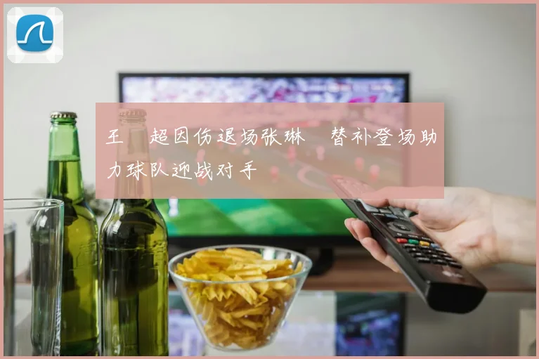 王燊超因伤退场张琳芃替补登场助力球队迎战对手