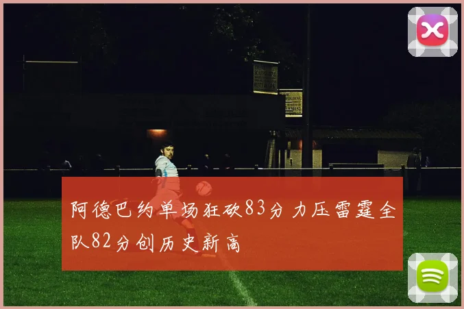 阿德巴约单场狂砍83分力压雷霆全队82分创历史新高