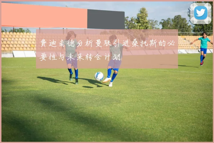 费迪南德分析曼联引进桑托斯的必要性与未来转会计划