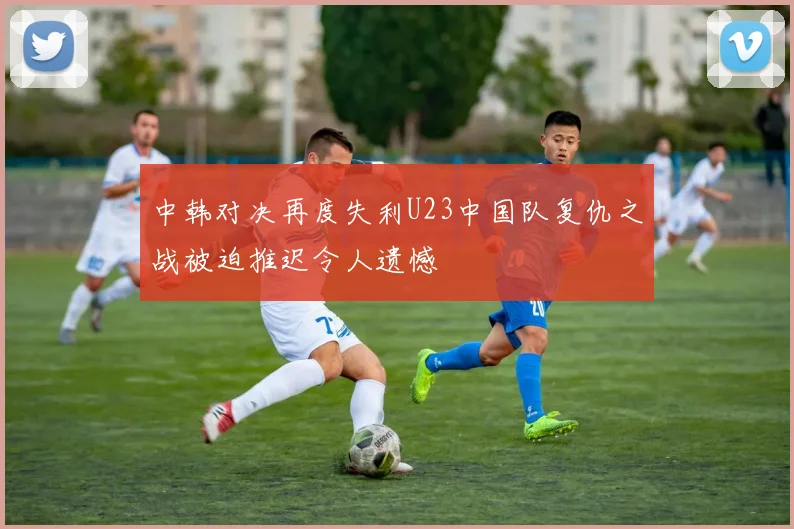 中韩对决再度失利U23中国队复仇之战被迫推迟令人遗憾