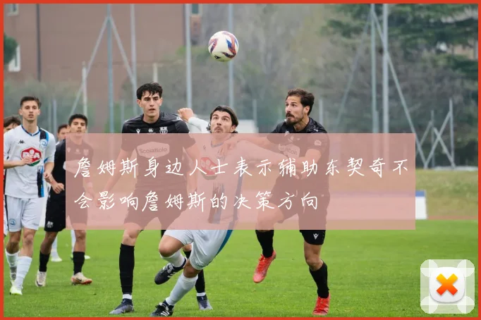 詹姆斯身边人士表示辅助东契奇不会影响詹姆斯的决策方向