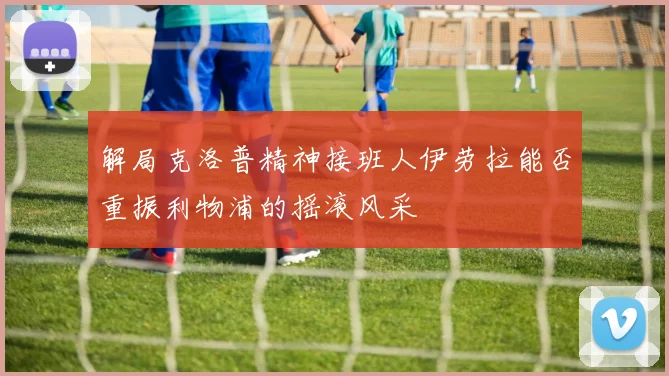 解局克洛普精神接班人伊劳拉能否重振利物浦的摇滚风采