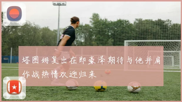 塔图姆复出在即豪泽期待与他并肩作战热情欢迎归来