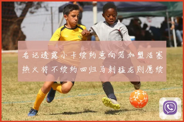 名记透露小卡续约意向若加盟活塞热火将不续约回归马刺猛龙则愿续约