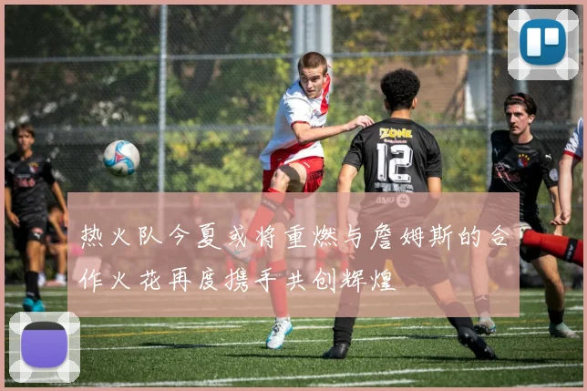 热火队今夏或将重燃与詹姆斯的合作火花再度携手共创辉煌