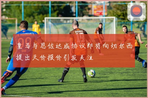 皇马与恩佐达成协议即将向切尔西提出天价报价引发关注