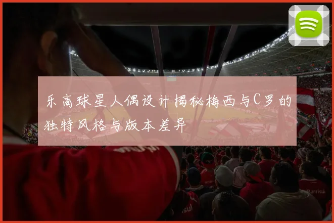 乐高球星人偶设计揭秘梅西与C罗的独特风格与版本差异