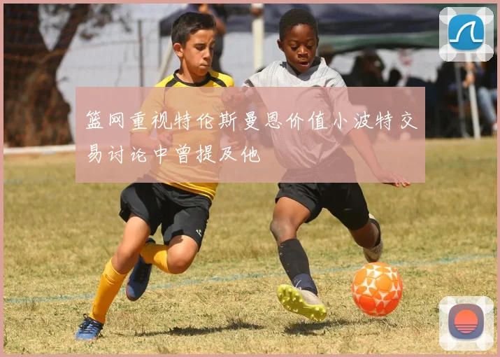 篮网重视特伦斯曼恩价值小波特交易讨论中曾提及他