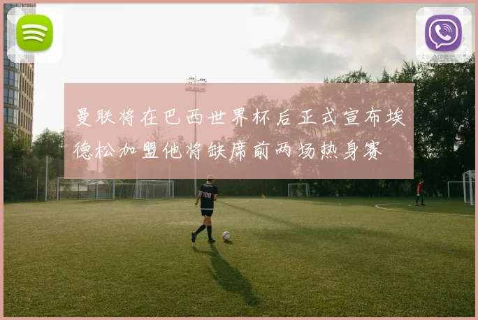 曼联将在巴西世界杯后正式宣布埃德松加盟他将缺席前两场热身赛