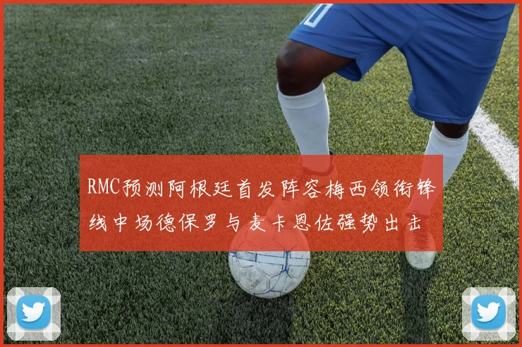 RMC预测阿根廷首发阵容梅西领衔锋线中场德保罗与麦卡恩佐强势出击
