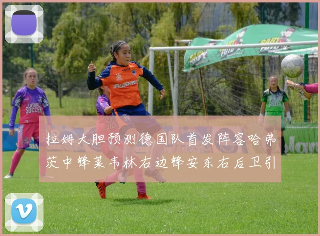 拉姆大胆预测德国队首发阵容哈弗茨中锋莱韦林右边锋安东右后卫引发热议