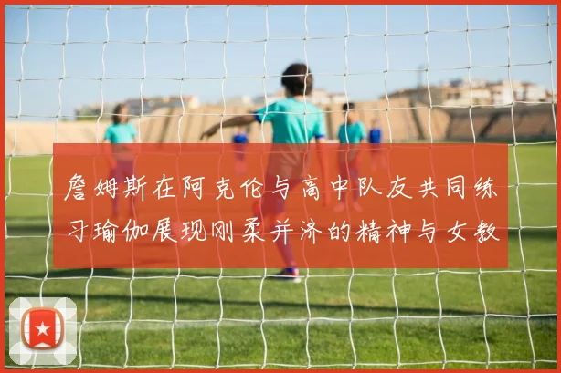 詹姆斯在阿克伦与高中队友共同练习瑜伽展现刚柔并济的精神与女教练合影留念